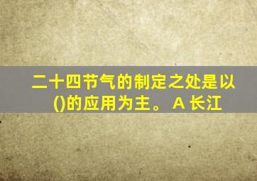 二十四节气的制定之处是以()的应用为主。 A 长江